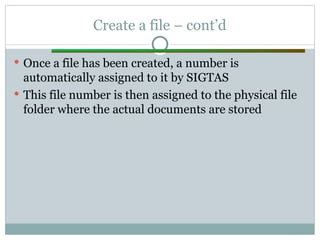 Create a file – cont’d
 Once a file has been created, a number is
automatically assigned to it by SIGTAS
 This file number is then assigned to the physical file
folder where the actual documents are stored
 
