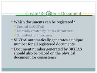 Create/Register a Document
 Which documents can be registered?
 Created in SIGTAS
 Manually created by the tax department
 Submitted by a Taxpayer
 SIGTAS automatically generates a unique
number for all registered documents
 Document number generated by SIGTAS
should also be placed on the physical
document for consistency
 