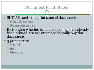 Document Print States
 SIGTAS tracks the print state of documents
 Single document
 Documents in a job
 By tracking whether or not a document has already
been printed, users cannot accidentally re-print
documents
 3 print states:
 Printed
 Held
 Discarded
 