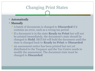 Changing Print States
 Automatically
 Manually
 A batch of documents is changed to Discarded if it
contains an error, such as a wrong tax period
 If a document is in the state Ready to Print but will not
be printed immediately, the document's state should be
changed to Held. SIGTAS will hold the document until the
state is changed back to Ready to Print or Discarded
 An assessment notice has been printed but not yet
distributed to the Taxpayer and the Tax Centre needs to
modify the assessment. The document state must be
changed to Discarded
 