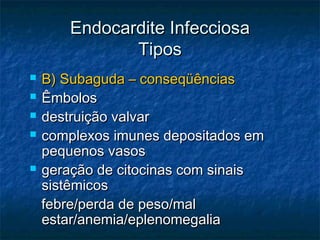 Endocardite InfecciosaEndocardite Infecciosa
TiposTipos
 B) Subaguda – conseqüênciasB) Subaguda – conseqüências
 ÊmbolosÊmbolos
 destruição valvardestruição valvar
 complexos imunes depositados emcomplexos imunes depositados em
pequenos vasospequenos vasos
 geração de citocinas com sinaisgeração de citocinas com sinais
sistêmicossistêmicos
febre/perda de peso/malfebre/perda de peso/mal
estar/anemia/eplenomegaliaestar/anemia/eplenomegalia
 