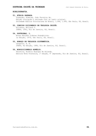 DOUTRINA CRISTÃ DA TRINDADE José Joaquim Gonçalves de Faria.
fariaestudos@terra.com.br. 10.
BIBLIOGRAFIA.
01, BÍBLIA SAGRADA.
Tradução, Almeida, João Ferreira de.
Edição corrigida e revisada fiel ao texto original.
Sociedade Bíblica Trinitariana do Brasil, 1.994, 1.995, São Paulo, SP, Brasil.
02, CONCISO DICIONÁRIO DE TEOLOGIA CRISTÃ.
Erickson, Millard J.
JUERP, 1991, Rio de Janeiro, RJ, Brasil.
04, DOUTRINAS, 1.
Novas Edições Líderes Evangélicos.
1a Edição, 1979, São Paulo, SP, Brasil.
05, ESBOÇO DE TEOLOGIA SISTEMÁTICA.
Langston, A. B.
JUERP, 8a Edição, 1986, Rio de Janeiro, RJ, Brasil.
06, MINIDICIONÁRIO AURÉLIO.
Ferreira, Aurélio Buarque de Holanda.
Editora Nova Fronteira, 1a
edição, 6a
impressão, Rio de Janeiro, RJ, Brasil.
 