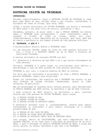 DOUTRINA CRISTÃ DA TRINDADE José Joaquim Gonçalves de Faria.
fariaestudos@terra.com.br. 3.
DOUTRINA CRISTÃ DA TRINDADE.
INTRODUÇÃO.
Estudar, especificamente, sobre a DOUTRINA CRISTÃ DA TRINDADE é, nada
mais nada menos do que, estudar sobre o ser criador, sustentador, e
dirigente de todas as coisas, qual seja, DEUS.
Porém, o estudo doutrinário da DIVINA TRINDADE, nos mostra a revelação
de DEUS sobre o seu modo trino de existir, manifestar e agir.
Estudemos, portanto, um pouco sobre o que a BÍBLIA SAGRADA nos ensina
sobre a TRINDADE para enriquecermos o nosso conhecimento sobre o
causador e criador de todas as coisas, sendo, por isso,
indubitavelmente, o mais importante ser do universo, qual seja, DEUS que
se revela e manifesta ao ser humano através de três pessoas distintas.
I, TRINDADE, O QUE É¨?
O minidicionário Aurélio define a TRINDADE como:
01, Na doutrina CRISTÃ, dogma da união de três pessoas distintas (o
Pai, o Filho e o ESPÍRITO SANTO) em um só DEUS: O mistério da
Santíssima Trindade.
O conciso dicionário de teologia CRISTÃ nos diz:
01, Referência à doutrina de que DEUS é um e que existe eternamente em
três pessoas.
Portanto, TRINDADE é o termo usado, no cristianismo, para definir a
manifestação e ação de DEUS através de três pessoas distintas.
TRINDADE é, por isso, a tríplice maneira de DEUS se revelar.
Por mais que nos esforcemos e procuremos, em toda a BÍBLIA SAGRADA, a
palavra TRINDADE, jamais será encontrada.
Porém, tal constatação, não significa que a TRINDADE não existe, ou que
seja invenção de alguma religião, denominação, igreja ou líder
religioso, em particular.
Não há necessidade de fazermos muito esforço pessoal, para descobrirmos
na BÍBLIA SAGRADA que DEUS existe, se manifesta e age de modo tríplice.
O modo tríplice de DEUS existir, se manifestar e agir, acontece
através das três pessoas da DIVINA TRINDADE, quais sejam:
01, A PESSOA DIVINA DO PAI.
02, A PESSOA DIVINA DO FILHO.
03, A PESSOA DIVINA DO ESPÍRITO SANTO.
É necessário estarmos total e, incansavelmente, atentos para jamais
confundirmos ou aceitarmos a mais remota insinuação ou a mínima
possibilidade de que:
01, A PESSOA DO PAI SEJA UM DEUS.
02, A PESSOA DO FILHO SEJA UM SEGUNDO DEUS.
03, A PESSOA DO ESPÍRITO SANTO SEJA UM TERCEIRO DEUS.
Isso porque, dentro do CRISTIANISMO, que está comprometido com a
verdade BÍBLICA, só há lugar para a aceitação da existência de um único
DEUS, o qual é estudado na matéria DOUTRINA CRISTÃ DE DEUS, e ainda que
único, existe, se revela, manifesta e age como e em TRINDADE.
 