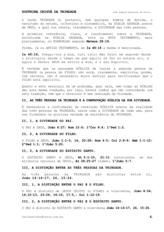 DOUTRINA CRISTÃ DA TRINDADE José Joaquim Gonçalves de Faria.
fariaestudos@terra.com.br. 4.
O termo TRINDADE é, portanto, sem qualquer sombra de dúvida, o
resultado do estudo, criterioso e sistemático, da BÍBLIA SAGRADA acerca
de DEUS, a qual nos revela, claramente, a DIVINDADE das três pessoas.
A primeira referência, clara, e insofismável sobre a TRINDADE,
encontrada na BÍBLIA SAGRADA, está no NOVO TESTAMENTO, mais
precisamente, no EVANGELHO segundo Mateus¨28:19.
Porém, já no ANTIGO TESTAMENTO, em Is¨48:16 a mesma é mencionada.
Is¨48:16, Chegai-vos a mim, ouvi isto: Não falei em segredo desde
o princípio; desde o tempo em que aquilo se fez eu estava ali, e
agora o Senhor DEUS me enviou a mim, e o seu Espírito.
É verdade que na passagem BÍBLICA de Isaías a segunda pessoa da
TRINDADE (a pessoa do FILHO) não está, claramente, explícita, porém,
com certeza, não é necessário muito esforço para verificarmos que o
FILHO está implícito.
Quanto a este versículo há um problema, qual seja, nem todas as BÍBLIAS
dão esta mesma tradução, por isso, haverá irmãos que não concordarão com
esta tradução, nem que o versículo é uma revelação da Trindade.
II, AS TRÊS PESSOAS DA TRINDADE E A COMPROVAÇÃO BÍBLICA DA SUA DIVINDADE.
É necessária a confirmação da revelação BÍBLICA acerca da realidade
das três pessoas da TRINDADE, assim como a DIVINDADE de cada uma, para
nos firmarmos na gloriosa verdade da existência da TRINDADE.
II, 1, A DIVINDADE DO PAI.
O PAI é DEUS, João¨6:27; Rom¨15:6; 1ªCor¨8:6; 1ªPed¨1:2.
II, 2, A DIVINDADE DO FILHO.
O FILHO é DEUS, João¨1:1-3, 14, 20:28; Rom¨9:5; Col¨2:8-9; Heb¨1:1-12;
2ªPed¨1:1; 1ªJoão¨5:20.
II, 2, A DIVINDADE DO ESPÍRITO SANTO.
O ESPÍRITO SANTO é DEUS, At¨5:1-10, 21:11 (onisciente, um dos
atributos naturais de DEUS), At¨28:25-27 (idem); 1ªJoão¨5:7.
III, A DISTINÇÃO ENTRE AS TRÊS PESSOAS DA TRINDADE.
As três pessoas da TRINDADE são distintas entre si,
João¨14:16-17, 26, 15:26.
III, 1, A DISTINÇÃO ENTRE O PAI E O FILHO.
O PAI é distinto de JESUS CRISTO (o FILHO) e vice-versa, João¨8:54,
14:10-13, 23-26, 16:16, 17:5,; Col¨1:12-19.
III, 2, A DISTINÇÃO ENTRE O PAI E O ESPÍRITO SANTO.
O PAI é distinto do ESPÍRITO SANTO e vice-versa João¨14:16-17, 26, 15:26.
 