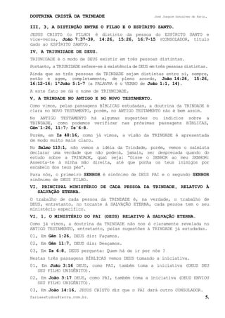 DOUTRINA CRISTÃ DA TRINDADE José Joaquim Gonçalves de Faria.
fariaestudos@terra.com.br. 5.
III, 3, A DISTINÇÃO ENTRE O FILHO E O ESPÍRITO SANTO.
JESUS CRISTO (o FILHO) é distinto da pessoa do ESPÍRITO SANTO e
vice-versa, João¨7:37-39, 14:26, 15:26, 16:7-15 (CONSOLADOR, título
dado ao ESPÍRITO SANTO).
IV, A TRIUNIDADE DE DEUS.
TRIUNIDADE é o modo de DEUS existir em três pessoas distintas.
Portanto, a TRIUNIDADE refere-se à existência de DEUS em três pessoas distintas.
Ainda que as três pessoas da TRINDADE sejam distintas entre si, sempre,
estão e agem, completamente, de pleno acordo, João¨14:26, 15:26,
16:12-16; 1ªJoão¨5:1-7 (a PALAVRA é o VERBO de João¨1:1, 14).
A este fato se dá o nome de TRIUNIDADE.
V, A TRINDADE NO ANTIGO E NO NOVO TESTAMENTO.
Como vimos, pelas passagens BÍBLICAS estudadas, a doutrina da TRINDADE é
clara no NOVO TESTAMENTO, porém, no ANTIGO TESTAMENTO não é bem assim.
No ANTIGO TESTAMENTO há algumas sugestões ou indícios sobre a
TRINDADE, como podemos verificar nas próximas passagens BÍBLICAS,
Gên¨1:26, 11:7; Is¨6:8.
Porém, em Is¨48:16, como já vimos, a visão da TRINDADE é apresentada
de modo muito mais claro.
No Salmo¨110:1, não vemos a idéia da Trindade, porém, vemos o salmista
declarar uma verdade que não poderá, jamais, ser desprezada quando do
estudo sobre a TRINDADE, qual seja: “Disse o SENHOR ao meu SENHOR:
Assenta−te à minha mão direita, até que ponha os teus inimigos por
escabelo dos teus pés”.
Para nós, o primeiro SENHOR é sinônimo de DEUS PAI e o segundo SENHOR
sinônimo de DEUS FILHO.
VI, PRINCIPAL MINISTÉRIO DE CADA PESSOA DA TRINDADE, RELATIVO À
SALVAÇÃO ETERNA.
O trabalho de cada pessoa da TRINDADE é, na verdade, o trabalho de
DEUS, entretanto, no tocante à SALVAÇÃO ETERNA, cada pessoa tem o seu
ministério específico.
VI, 1, O MINISTÉRIO DO PAI (DEUS) RELATIVO À SALVAÇÃO ETERNA.
Como já vimos, a doutrina da TRINDADE não nos é claramente revelada no
ANTIGO TESTAMENTO, entretanto, pelas sugestões à TRINDADE já estudadas.
01, Em Gên¨1:26, DEUS diz: Façamos.
02, Em Gên¨11:7, DEUS diz: Desçamos.
03, Em Is¨6:8, DEUS pergunta: Quem há de ir por nós¨?
Nestas três passagens BÍBLICAS vemos DEUS tomando a iniciativa.
01, Em João¨3:16 DEUS, como PAI, também toma a iniciativa (DEUS DEU
SEU FILHO UNIGÊNITO).
02, Em João¨3:17 DEUS, como PAI, também toma a iniciativa (DEUS ENVIOU
SEU FILHO UNIGÊNITO).
03, Em João¨14:16, JESUS CRISTO diz que o PAI dará outro CONSOLADOR.
 