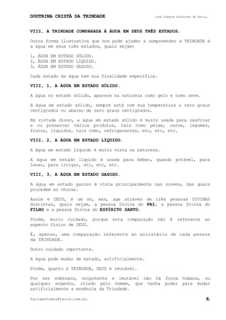DOUTRINA CRISTÃ DA TRINDADE José Joaquim Gonçalves de Faria.
fariaestudos@terra.com.br. 8.
VIII, A TRINDADE COMPARADA À ÁGUA EM SEUS TRÊS ESTADOS.
Outra forma ilustrativa que nos pode ajudar a compreender a TRINDADE é
a água em seus três estados, quais sejam:
1, ÁGUA EM ESTADO SÓLIDO.
2, ÁGUA EM ESTADO LÍQUIDO.
3, ÁGUA EM ESTADO GASOSO.
Cada estado da água tem sua finalidade específica.
VIII, 1, A ÁGUA EM ESTADO SÓLIDO.
A água no estado sólido, aparece na natureza como gelo e como neve.
A água em estado sólido, sempre está com sua temperatura a zero graus
centígrados ou abaixo de zero graus centígrados.
Em virtude disso, a água em estado sólido é muito usada para resfriar
e ou preservar vários produtos, tais como peixe, carne, legumes,
frutos, líquidos, tais como, refrigerantes, etc, etc, etc.
VIII, 2, A ÁGUA EM ESTADO LÍQUIDO.
A água em estado líquido é muito vista na natureza.
A água em estado líquido é usada para beber, quando potável, para
lavar, para irrigar, etc, etc, etc.
VIII, 3, A ÁGUA EM ESTADO GASOSO.
A água em estado gazoso é vista principalmente nas nuvens, das quais
procedem as chuvas.
Assim é DEUS, é um só, mas, age através de três pessoas DIVINAS
distintas, quais sejam, a pessoa Divina do PAI, a pessoa Divina do
FILHO e a pessoa Divina do ESPÍRITO SANTO.
Porém, muito cuidado, porque esta comparação não é referente ao
aspecto físico de DEUS.
É, apenas, uma comparação referente ao ministério de cada pessoa
da TRINDADE.
Outro cuidado importante.
A água pode mudar de estado, artificialmente.
Porém, quanto à TRINDADE, DEUS é imutável.
Por ser soberano, onipotente e imutável não há força humana, ou
qualquer engenho, criado pelo homem, que tenha poder para mudar
artificialmente a essência da Trindade.
 