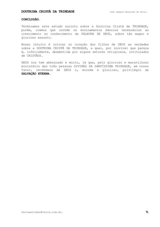 DOUTRINA CRISTÃ DA TRINDADE José Joaquim Gonçalves de Faria.
fariaestudos@terra.com.br. 9.
CONCLUSÃO.
Terminamos este estudo sucinto sobre a Doutrina Cristã da TRINDADE,
porém, cremos que contém os ensinamentos básicos necessários ao
crescimento no conhecimento da PALAVRA DE DEUS, sobre tão magno e
glorioso assunto.
Nosso intuito é colocar no coração dos filhos de DEUS as verdades
sobre a DOUTRINA CRISTÃ DA TRINDADE, a qual, por incrível que pareça
é, infelizmente, desmentida por alguns setores religiosos, intitulados
de CRISTÃOS.
DEUS nos tem abençoado e muito, já que, pelo glorioso e maravilhoso
ministério das três pessoas DIVINAS DA SANTÍSSIMA TRINDADE, em nosso
favor, recebemos de DEUS o, enorme e glorioso, privilégio da
SALVAÇÃO ETERNA.
 