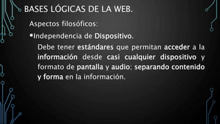 BASES LÓGICAS DE LA WEB.
Aspectos filosóficos:
Independencia de Dispositivo.
Debe tener estándares que permitan acceder a la
información desde casi cualquier dispositivo y
formato de pantalla y audio; separando contenido
y forma en la información.
 