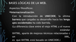BASES LÓGICAS DE LA WEB.
Aspectos filosóficos:
Internacionalización.
Con la introducción de UNICODE, la última
barrera que cargaba su desarrollo hacia los lengu
ajes occidentales ha sido barrida.
(La diferencia clave entre el viejo HTML y el nuevo
estándar
XHTML, aparte de mejoras técnicas relacionadas c
on XML,
es que XHTML está basado en UNICODE.)
 
