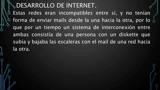 DESARROLLO DE INTERNET.
Estas redes eran incompatibles entre sí, y no tenían
forma de enviar mails desde la una hacia la otra, por lo
que por un tiempo un sistema de interconexión entre
ambas consistía de una persona con un diskette que
subía y bajaba las escaleras con el mail de una red hacia
la otra.
 