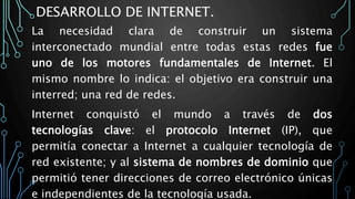 DESARROLLO DE INTERNET.
La necesidad clara de construir un sistema
interconectado mundial entre todas estas redes fue
uno de los motores fundamentales de Internet. El
mismo nombre lo indica: el objetivo era construir una
interred; una red de redes.
Internet conquistó el mundo a través de dos
tecnologías clave: el protocolo Internet (IP), que
permitía conectar a Internet a cualquier tecnología de
red existente; y al sistema de nombres de dominio que
permitió tener direcciones de correo electrónico únicas
e independientes de la tecnología usada.
 