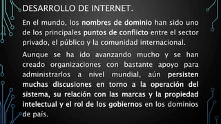 DESARROLLO DE INTERNET.
En el mundo, los nombres de dominio han sido uno
de los principales puntos de conflicto entre el sector
privado, el público y la comunidad internacional.
Aunque se ha ido avanzando mucho y se han
creado organizaciones con bastante apoyo para
administrarlos a nivel mundial, aún persisten
muchas discusiones en torno a la operación del
sistema, su relación con las marcas y la propiedad
intelectual y el rol de los gobiernos en los dominios
de país.
 