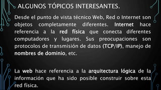 ALGUNOS TÓPICOS INTERESANTES.
Desde el punto de vista técnico Web, Red o Internet son
objetos completamente diferentes. Internet hace
referencia a la red física que conecta diferentes
computadores y lugares. Sus preocupaciones son
protocolos de transmisión de datos (TCP/IP), manejo de
nombres de dominio, etc.
La web hace referencia a la arquitectura lógica de la
información que ha sido posible construir sobre esta
red física.
 