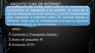 ARQUITECTURA DE INTERNET.
La arquitectura Internet divide esta funcionalidad en
cuatro servicios:
1.Traducción de nombre de dominio a dirección IP
(DNS.)
2.Conexión y Transporte (socket.)
3.Ruteo de paquetes IP.
4.Protocolo HTTP.
La inteligencia del socket radica sólo en los extremos de
la conexión: el navegador y el servidor. El resto de la
red no interviene en este servicio, y eso es fundamental
para mantener a Internet como un servicio barato y
eficiente, dado que la complejidad principal la ejecutan
los computadores en los extremos.
 