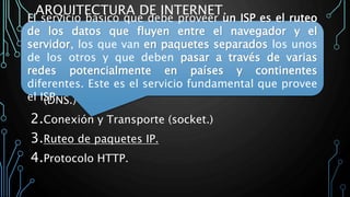 ARQUITECTURA DE INTERNET.
La arquitectura Internet divide esta funcionalidad en
cuatro servicios:
1.Traducción de nombre de dominio a dirección IP
(DNS.)
2.Conexión y Transporte (socket.)
3.Ruteo de paquetes IP.
4.Protocolo HTTP.
El servicio básico que debe proveer un ISP es el ruteo
de los datos que fluyen entre el navegador y el
servidor, los que van en paquetes separados los unos
de los otros y que deben pasar a través de varias
redes potencialmente en países y continentes
diferentes. Este es el servicio fundamental que provee
el ISP.
 