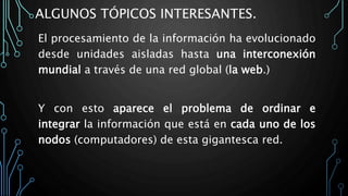 ALGUNOS TÓPICOS INTERESANTES.
El procesamiento de la información ha evolucionado
desde unidades aisladas hasta una interconexión
mundial a través de una red global (la web.)
Y con esto aparece el problema de ordinar e
integrar la información que está en cada uno de los
nodos (computadores) de esta gigantesca red.
 