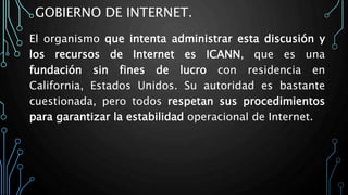 GOBIERNO DE INTERNET.
El organismo que intenta administrar esta discusión y
los recursos de Internet es ICANN, que es una
fundación sin fines de lucro con residencia en
California, Estados Unidos. Su autoridad es bastante
cuestionada, pero todos respetan sus procedimientos
para garantizar la estabilidad operacional de Internet.
 