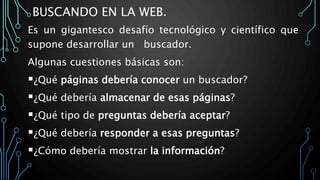 BUSCANDO EN LA WEB.
Es un gigantesco desafío tecnológico y científico que
supone desarrollar un buscador.
Algunas cuestiones básicas son:
¿Qué páginas debería conocer un buscador?
¿Qué debería almacenar de esas páginas?
¿Qué tipo de preguntas debería aceptar?
¿Qué debería responder a esas preguntas?
¿Cómo debería mostrar la información?
 