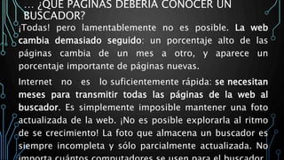 … ¿QUÉ PÁGINAS DEBERÍA CONOCER UN
BUSCADOR?
¡Todas! pero lamentablemente no es posible. La web
cambia demasiado seguido: un porcentaje alto de las
páginas cambia de un mes a otro, y aparece un
porcentaje importante de páginas nuevas.
Internet no es lo suficientemente rápida: se necesitan
meses para transmitir todas las páginas de la web al
buscador. Es simplemente imposible mantener una foto
actualizada de la web. ¡No es posible explorarla al ritmo
de se crecimiento! La foto que almacena un buscador es
siempre incompleta y sólo parcialmente actualizada. No
 
