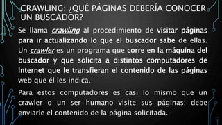 CRAWLING: ¿QUÉ PÁGINAS DEBERÍA CONOCER
UN BUSCADOR?
Se llama crawling al procedimiento de visitar páginas
para ir actualizando lo que el buscador sabe de ellas.
Un crawler es un programa que corre en la máquina del
buscador y que solicita a distintos computadores de
Internet que le transfieran el contenido de las páginas
web que él les indica.
Para estos computadores es casi lo mismo que un
crawler o un ser humano visite sus páginas: debe
enviarle el contenido de la página solicitada.
 