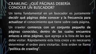 CRAWLING: ¿QUÉ PÁGINAS DEBERÍA
CONOCER UN BUSCADOR?
Un tema fundamental en un buscador es justamente
decidir qué páginas debe conocer y la frecuencia para
actualizar el conocimiento que tiene sobre cada página.
Un crawler comienza con un conjunto pequeño de
páginas conocidas, dentro de las cuales encuentra
enlaces a otras páginas, que agrega a la lista de las que
debe visitar. Rápidamente esta lista crece y es necesario
determinar el orden para visitarlas. Este orden se llama
“política de crawling”.
 