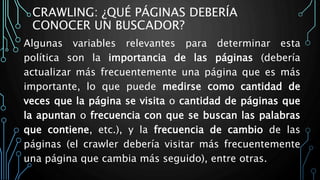 CRAWLING: ¿QUÉ PÁGINAS DEBERÍA
CONOCER UN BUSCADOR?
Algunas variables relevantes para determinar esta
política son la importancia de las páginas (debería
actualizar más frecuentemente una página que es más
importante, lo que puede medirse como cantidad de
veces que la página se visita o cantidad de páginas que
la apuntan o frecuencia con que se buscan las palabras
que contiene, etc.), y la frecuencia de cambio de las
páginas (el crawler debería visitar más frecuentemente
una página que cambia más seguido), entre otras.
 