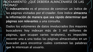 INDEXAMIENTO: ¿QUÉ DEBERÍA ALMACENARSE DE LAS
PÁGINAS?
El indexamiento es el proceso de construir un índice de
las páginas visitadas por el crawler. Este índice almacena
la información de manera que sea rápido determinar qué
páginas son relevantes a una consulta.
Dados los volúmenes de datos involucrados (los mayores
buscadores hoy indexan más de 3 mil millones de
páginas, que ocupan varios terabytes), es imposible
recorrer una a una todas las páginas almacenadas en un
buscador para encontrar cuáles contienen las palabras
que le interesan al usuario.
 