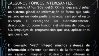 ALGUNOS TÓPICOS INTERESANTES.
En los inicio (Años '90s del S. XX.) la idea era diseñar
un sistema global de información de forma que cada
usuario en un nodo pudiera navegar casi por el resto
(excepto el Pentágono ) automáticamente,
desconociendo cómo funciona el sistema del otro, su
SO. lenguajes de programación que usa, aplicaciones
que corre, etc.
El concepto "web" integró muchos sistemas de
información diferente por medio de la formación de
un espacio imaginario abstracto sin diferencias
 