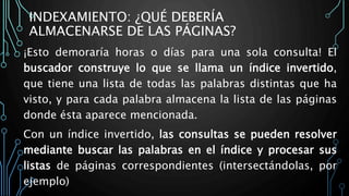 INDEXAMIENTO: ¿QUÉ DEBERÍA
ALMACENARSE DE LAS PÁGINAS?
¡Esto demoraría horas o días para una sola consulta! El
buscador construye lo que se llama un índice invertido,
que tiene una lista de todas las palabras distintas que ha
visto, y para cada palabra almacena la lista de las páginas
donde ésta aparece mencionada.
Con un índice invertido, las consultas se pueden resolver
mediante buscar las palabras en el índice y procesar sus
listas de páginas correspondientes (intersectándolas, por
ejemplo)
 