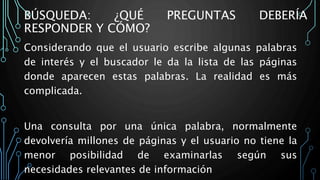 BÚSQUEDA: ¿QUÉ PREGUNTAS DEBERÍA
RESPONDER Y CÓMO?
Considerando que el usuario escribe algunas palabras
de interés y el buscador le da la lista de las páginas
donde aparecen estas palabras. La realidad es más
complicada.
Una consulta por una única palabra, normalmente
devolvería millones de páginas y el usuario no tiene la
menor posibilidad de examinarlas según sus
necesidades relevantes de información
 