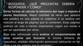 BÚSQUEDA: ¿QUÉ PREGUNTAS DEBERÍA
RESPONDER Y CÓMO?
Varias formas de calcular la relevancia dan lugar a mejores o
peores heurísticas. Mayor cantidad de veces que aparece
una palabra en una página es subjetivo si se analiza con
relación al largo de páginas que la contienen. Estas páginas
podrían ser más o menos importantes según sus visitas o
por ser apuntadas por otras.
Algo más sofisticado sería analizar el comportamiento de
otros usuarios que buscaron lo mismo (minería de
consultas), añádale información posicional (ubicación en los
 
