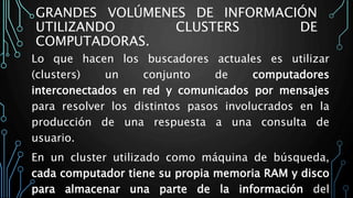 GRANDES VOLÚMENES DE INFORMACIÓN
UTILIZANDO CLUSTERS DE
COMPUTADORAS.
Lo que hacen los buscadores actuales es utilizar
(clusters) un conjunto de computadores
interconectados en red y comunicados por mensajes
para resolver los distintos pasos involucrados en la
producción de una respuesta a una consulta de
usuario.
En un cluster utilizado como máquina de búsqueda,
cada computador tiene su propia memoria RAM y disco
para almacenar una parte de la información del
 