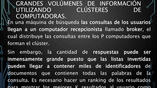 GRANDES VOLÚMENES DE INFORMACIÓN
UTILIZANDO CLÚSTERES DE
COMPUTADORAS.
En una máquina de búsqueda las consultas de los usuarios
llegan a un computador recepcionista llamado broker, el
cual distribuye las consultas entre los P computadores que
forman el clúster.
Sin embargo, la cantidad de respuestas puede ser
inmensamente grande puesto que las listas invertidas
pueden llegar a contener miles de identificadores de
documentos que contienen todas las palabras de la
consulta. Es necesario hacer un ranking de los resultados
 