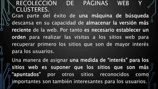 RECOLECCIÓN DE PÁGINAS WEB Y
CLÚSTERES.
Gran parte del éxito de una máquina de búsqueda
descansa en su capacidad de almacenar la versión más
reciente de la web. Por tanto es necesario establecer un
orden para realizar las visitas a los sitios web para
recuperar primero los sitios que son de mayor interés
para los usuarios.
Una manera de asignar una medida de “interés” para los
sitios web es suponer que los sitios que son más
“apuntados” por otros sitios reconocidos como
importantes son también interesantes para los usuarios.
 