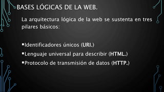 BASES LÓGICAS DE LA WEB.
La arquitectura lógica de la web se sustenta en tres
pilares básicos:
Identificadores únicos (URI.)
Lenguaje universal para describir (HTML.)
Protocolo de transmisión de datos (HTTP.)
 