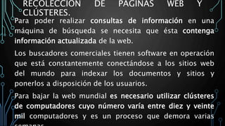 RECOLECCIÓN DE PÁGINAS WEB Y
CLÚSTERES.
Para poder realizar consultas de información en una
máquina de búsqueda se necesita que ésta contenga
información actualizada de la web.
Los buscadores comerciales tienen software en operación
que está constantemente conectándose a los sitios web
del mundo para indexar los documentos y sitios y
ponerlos a disposición de los usuarios.
Para bajar la web mundial es necesario utilizar clústeres
de computadores cuyo número varía entre diez y veinte
mil computadores y es un proceso que demora varias
 