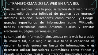 TRANSFORMANDO LA WEB EN UNA BD.
Una de las razones para la popularización de la web ha sido
el desarrollo de una infinidad de páginas que entregan
distintos servicios; buscadores como Yahoo! y Google,
grandes repositorios de información como Wikipedia,
tiendas electrónicas como Amazon, diarios y revistas
electrónicas, página personales, etc.
La cantidad de información almacenada en la web ha crecido
de manera tal, que ningún usuario tiene la capacidad de
recorrer la web entera en busca de información; y es
necesario utilizar buscadores automáticos como Yahoo! y
 