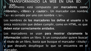TRANSFORMANDO LA WEB EN UNA BD:
XML.
El documento está compuesto por marcadores como
<libreria>, <libro> y <autor>. Un marcador con nombre
<a> es cerrado por uno con nombre </a>.
Los nombres de los marcadores los define el usuario y la
única restricción que deben cumplir, como en HTML, es que
deben estar correctamente anidados.
Los marcadores se usan para mostrar claramente la
información sobre un libro. Si un computador quiere buscar
el título de un libro, basta que busque el marcador <titulo>
y que después despliegue lo que se encuentra en el
marcador.
 