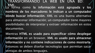 TRANSFORMANDO LA WEB EN UNA BD:
XML.
La forma como la información está agrupada y los
nombres de los marcadores le indican a un computador
dónde buscar información. XML es una buena alternativa
para almacenar información; un computador tiene mayores
posibilidades de interpretar y extraer información en estos
documentos.
Mientras HTML es usado para especificar cómo desplegar
información en un browser, XML es usado para almacenar
información y no contiene indicaciones de como mostrarla.
Entonces se deben diseñar tecnologías que permitan sacar
ventajas de ambos lenguajes.
 
