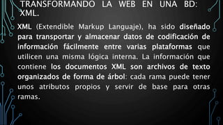 TRANSFORMANDO LA WEB EN UNA BD:
XML.
XML (Extendible Markup Languaje), ha sido diseñado
para transportar y almacenar datos de codificación de
información fácilmente entre varias plataformas que
utilicen una misma lógica interna. La información que
contiene los documentos XML son archivos de texto
organizados de forma de árbol: cada rama puede tener
unos atributos propios y servir de base para otras
ramas.
 