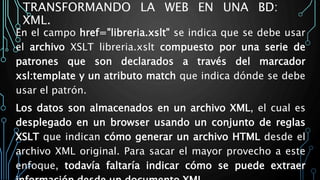 TRANSFORMANDO LA WEB EN UNA BD:
XML.
En el campo href="libreria.xslt" se indica que se debe usar
el archivo XSLT libreria.xslt compuesto por una serie de
patrones que son declarados a través del marcador
xsl:template y un atributo match que indica dónde se debe
usar el patrón.
Los datos son almacenados en un archivo XML, el cual es
desplegado en un browser usando un conjunto de reglas
XSLT que indican cómo generar un archivo HTML desde el
archivo XML original. Para sacar el mayor provecho a este
enfoque, todavía faltaría indicar cómo se puede extraer
 