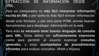 EXTRACCIÓN DE INFORMACIÓN DESDE
XML.
Para un computador es más fácil interpretar información
escrita en XML y por tanto es más fácil extraer información
desde este formato; y por otra parte HTML provee buenas
herramientas para desplegar información en la web.
Para esto es necesario tener buenos lenguajes de consulta
para XML. Estos deben ser suficientemente expresivos
como para permitir al usuario expresar consultas
generales, y estar acompañados de procedimientos
eficientes para evaluar consultas: XPath y XQuery.
 