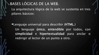 BASES LÓGICAS DE LA WEB.
La arquitectura lógica de la web se sustenta en tres
pilares básicos:
Lenguaje universal para describir (HTML.)
Un lenguaje único, entendible por todos, con
simplicidad e hipertextualidad para anclar o
redirigir al lector de un punto a otro.
 