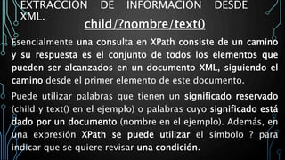 EXTRACCIÓN DE INFORMACIÓN DESDE
XML.
child/?nombre/text()
Esencialmente una consulta en XPath consiste de un camino
y su respuesta es el conjunto de todos los elementos que
pueden ser alcanzados en un documento XML, siguiendo el
camino desde el primer elemento de este documento.
Puede utilizar palabras que tienen un significado reservado
(child y text() en el ejemplo) o palabras cuyo significado está
dado por un documento (nombre en el ejemplo). Además, en
una expresión XPath se puede utilizar el símbolo ? para
indicar que se quiere revisar una condición.
 
