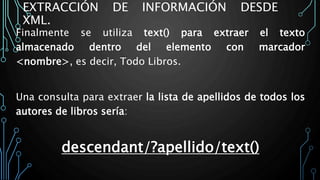 EXTRACCIÓN DE INFORMACIÓN DESDE
XML.
Finalmente se utiliza text() para extraer el texto
almacenado dentro del elemento con marcador
<nombre>, es decir, Todo Libros.
Una consulta para extraer la lista de apellidos de todos los
autores de libros sería:
descendant/?apellido/text()
 