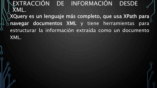 EXTRACCIÓN DE INFORMACIÓN DESDE
XML.
XQuery es un lenguaje más completo, que usa XPath para
navegar documentos XML y tiene herramientas para
estructurar la información extraída como un documento
XML.
 