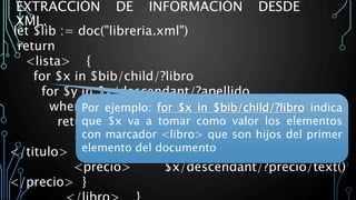 EXTRACCIÓN DE INFORMACIÓN DESDE
XML.
let $lib := doc("libreria.xml")
return
<lista> {
for $x in $bib/child/?libro
for $y in $x/descendant/?apellido
where $y/text() = Rubinstein
return <libro> {
<titulo> $x/descendant/?titulo/text()
</titulo>
<precio> $x/descendant/?precio/text()
</precio> }
Por ejemplo: for $x in $bib/child/?libro indica
que $x va a tomar como valor los elementos
con marcador <libro> que son hijos del primer
elemento del documento
 