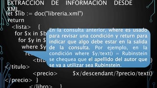 EXTRACCIÓN DE INFORMACIÓN DESDE
XML.
let $lib := doc("libreria.xml")
return
<lista> {
for $x in $bib/child/?libro
for $y in $x/descendant/?apellido
where $y/text() = Rubinstein
return <libro> {
<titulo> $x/descendant/?titulo/text()
</titulo>
<precio> $x/descendant/?precio/text()
</precio> }
En la consulta anterior, where es usado
para revisar una condición y return para
indicar que algo debe estar en la salida
de la consulta. Por ejemplo, en la
condición where $y/text() = Rubinstein
se chequea que el apellido del autor que
se va a utilizar sea Rubinstein.
 