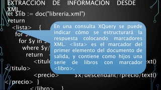 EXTRACCIÓN DE INFORMACIÓN DESDE
XML.
let $lib := doc("libreria.xml")
return
<lista> {
for $x in $bib/child/?libro
for $y in $x/descendant/?apellido
where $y/text() = Rubinstein
return <libro> {
<titulo> $x/descendant/?titulo/text()
</titulo>
<precio> $x/descendant/?precio/text()
</precio> }
En una consulta XQuery se puede
indicar cómo se estructurará la
respuesta colocando marcadores
XML. <lista> es el marcador del
primer elemento del documento de
salida, y contiene como hijos una
serie de libros con marcador
<libro>.
 