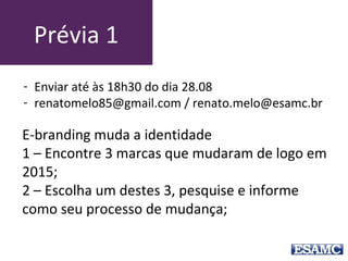 Prévia 1
E-branding muda a identidade
1 – Encontre 3 marcas que mudaram de logo em
2015;
2 – Escolha um destes 3, pesquise e informe
como seu processo de mudança;
- Enviar até às 18h30 do dia 28.08
- renatomelo85@gmail.com / renato.melo@esamc.br
 